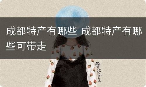 成都特产有哪些 成都特产有哪些可带走