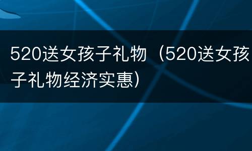 520送女孩子礼物（520送女孩子礼物经济实惠）