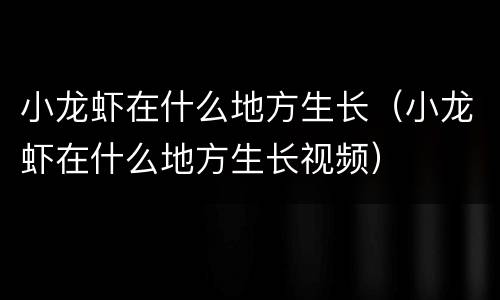 小龙虾在什么地方生长（小龙虾在什么地方生长视频）