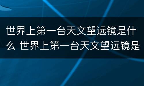 世界上第一台天文望远镜是什么 世界上第一台天文望远镜是什么时候发明