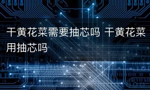 干黄花菜需要抽芯吗 干黄花菜用抽芯吗