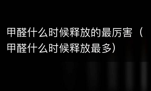甲醛什么时候释放的最厉害（甲醛什么时候释放最多）