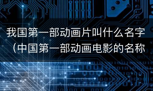 我国第一部动画片叫什么名字（中国第一部动画电影的名称叫什么）
