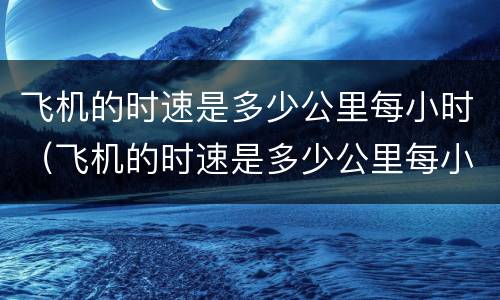 飞机的时速是多少公里每小时（飞机的时速是多少公里每小时的）