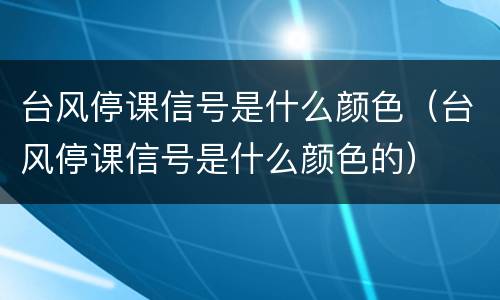 台风停课信号是什么颜色（台风停课信号是什么颜色的）