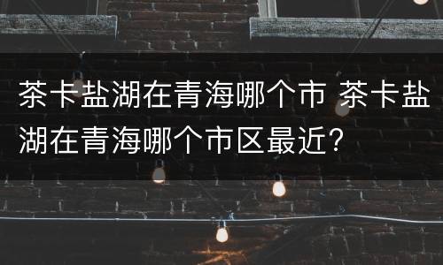 茶卡盐湖在青海哪个市 茶卡盐湖在青海哪个市区最近?
