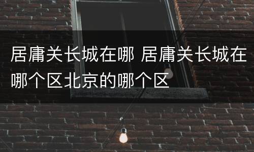 居庸关长城在哪 居庸关长城在哪个区北京的哪个区