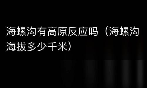 海螺沟有高原反应吗（海螺沟海拔多少千米）