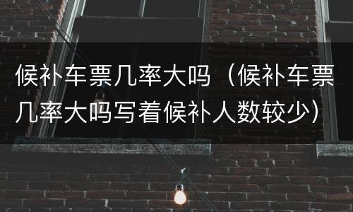 候补车票几率大吗（候补车票几率大吗写着候补人数较少）