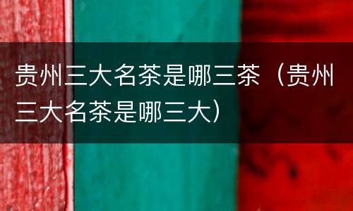 贵州三大名茶是哪三茶（贵州三大名茶是哪三大）