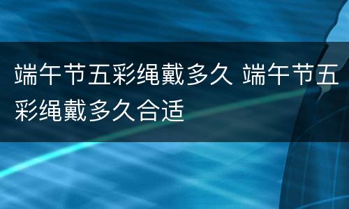 端午节五彩绳戴多久 端午节五彩绳戴多久合适