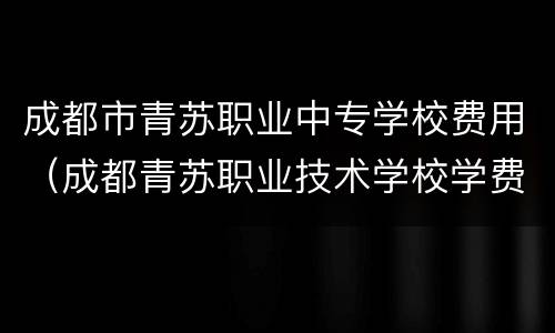 成都市青苏职业中专学校费用（成都青苏职业技术学校学费）