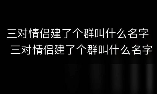 三对情侣建了个群叫什么名字 三对情侣建了个群叫什么名字好听