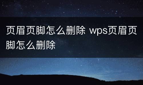 页眉页脚怎么删除 wps页眉页脚怎么删除