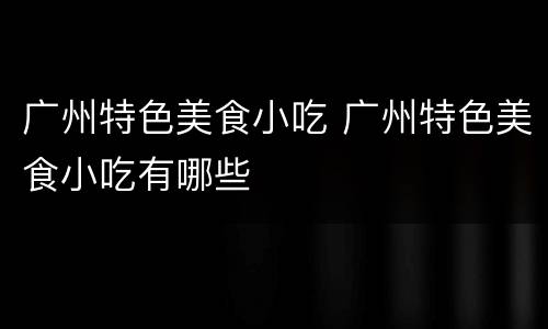 广州特色美食小吃 广州特色美食小吃有哪些