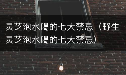 灵芝泡水喝的七大禁忌（野生灵芝泡水喝的七大禁忌）