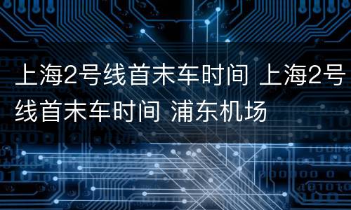 上海2号线首末车时间 上海2号线首末车时间 浦东机场