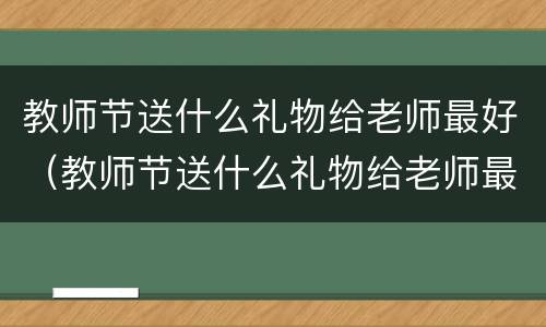 教师节送什么礼物给老师最好（教师节送什么礼物给老师最好花）
