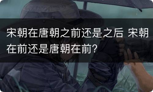 宋朝在唐朝之前还是之后 宋朝在前还是唐朝在前?