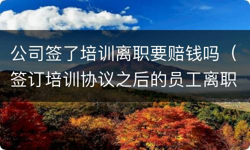 公司签了培训离职要赔钱吗（签订培训协议之后的员工离职）