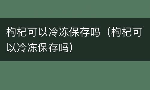 枸杞可以冷冻保存吗（枸杞可以冷冻保存吗）