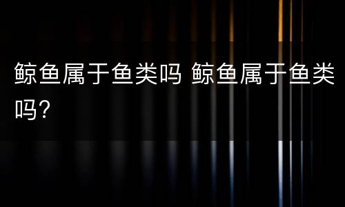 鲸鱼属于鱼类吗 鲸鱼属于鱼类吗?