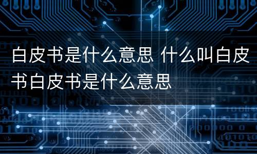 白皮书是什么意思 什么叫白皮书白皮书是什么意思