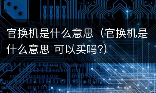 官换机是什么意思（官换机是什么意思 可以买吗?）