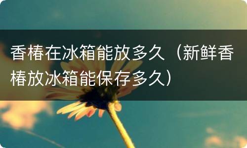 香椿在冰箱能放多久（新鲜香椿放冰箱能保存多久）