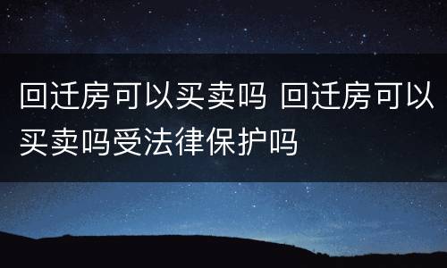 回迁房可以买卖吗 回迁房可以买卖吗受法律保护吗