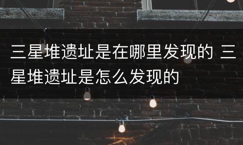 三星堆遗址是在哪里发现的 三星堆遗址是怎么发现的