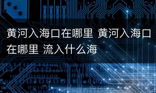 黄河入海口在哪里 黄河入海口在哪里 流入什么海