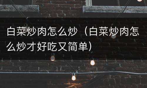 白菜炒肉怎么炒（白菜炒肉怎么炒才好吃又简单）