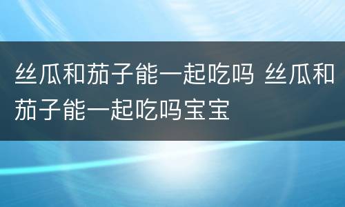 丝瓜和茄子能一起吃吗 丝瓜和茄子能一起吃吗宝宝