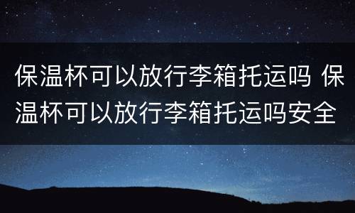 保温杯可以放行李箱托运吗 保温杯可以放行李箱托运吗安全吗