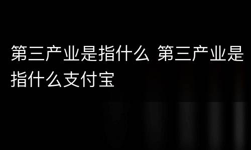 第三产业是指什么 第三产业是指什么支付宝