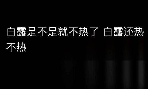 白露是不是就不热了 白露还热不热