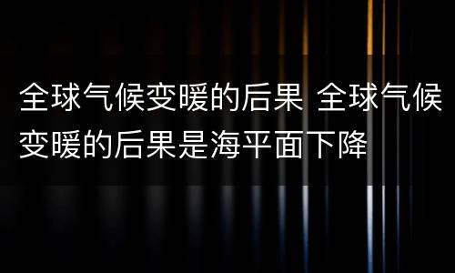 全球气候变暖的后果 全球气候变暖的后果是海平面下降