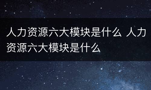 人力资源六大模块是什么 人力资源六大模块是什么