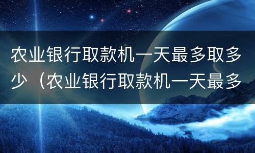 农业银行取款机一天最多取多少（农业银行取款机一天最多取多少钱2022）