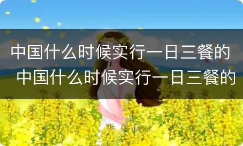 中国什么时候实行一日三餐的 中国什么时候实行一日三餐的政策