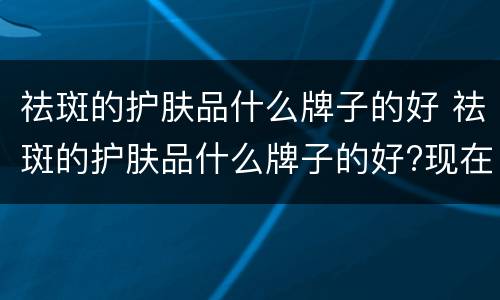 祛斑的护肤品什么牌子的好 祛斑的护肤品什么牌子的好?现在终于明白了 哔哩哔哩