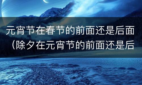 元宵节在春节的前面还是后面（除夕在元宵节的前面还是后面）