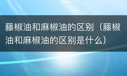 藤椒油和麻椒油的区别（藤椒油和麻椒油的区别是什么）