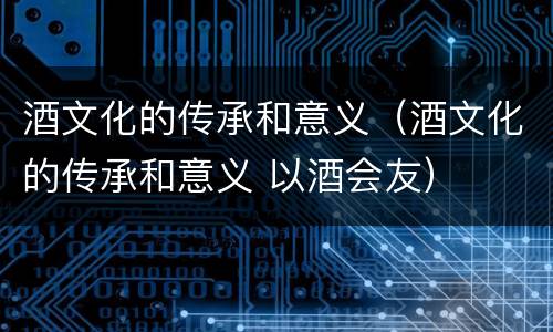 酒文化的传承和意义（酒文化的传承和意义 以酒会友）