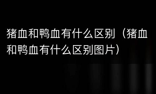 猪血和鸭血有什么区别（猪血和鸭血有什么区别图片）