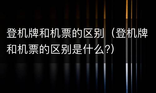 登机牌和机票的区别（登机牌和机票的区别是什么?）