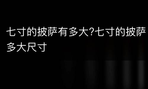 七寸的披萨有多大?七寸的披萨多大尺寸