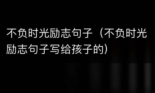 不负时光励志句子（不负时光励志句子写给孩子的）