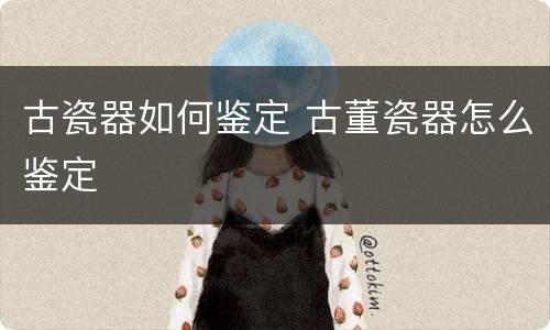 古瓷器如何鉴定 古董瓷器怎么鉴定